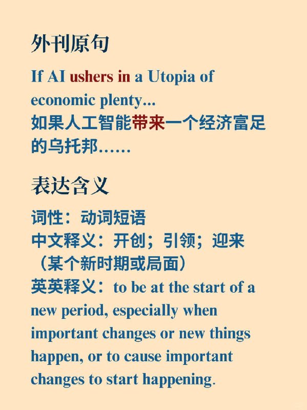 积累一个外刊地道表达——unsher in📙《The Economist》 ✨ 外刊原句If AI ushers in a Utopia of economic plenty...如果人工智能带来一个经济富足的乌托邦…… 🌠 表达含义词性：动词短语中文释义：开创；引领；迎来（某个新时期或局面）英英释义：to be at the start of a new period, especially when important changes or new things happen, or to cause important changes to start happening.积累一个外刊地道表达——unsher in📙《The Economist》 ✨ 外刊原句If AI ushers in a Utopia of economic plenty...如果人工智能带来一个经济富足的乌托邦…… 🌠 表达含义词性：动词短语中文释义：开创；引领；迎来（某个新时期或局面）英英释义：to be at the start of a new period, especially when important changes or new things happen, or to cause important changes to start happening.