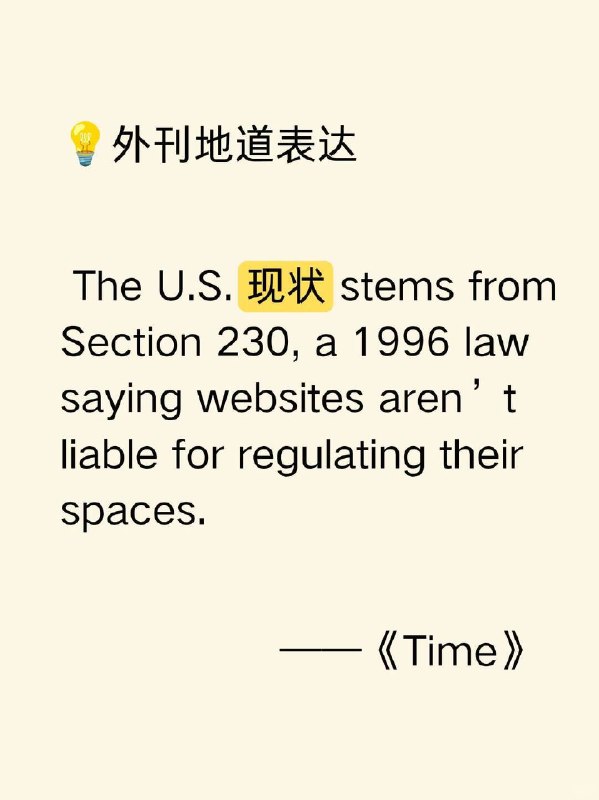 积累一个外刊地道表达——现状📙时代周刊 Time ✨ 外刊原句:The U.S. status quo stems from Section 230, a 1996 law saying websites aren’t liable for regulating their spaces.美国的现状源于1996年的《通信规范法》第230条，该条款规定网站无需对其平台的管理负责
