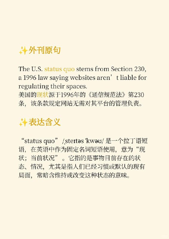 积累一个外刊地道表达——现状📙时代周刊 Time ✨ 外刊原句:The U.S. status quo stems from Section 230, a 1996 law saying websites aren’t liable for regulating their spaces.美国的现状源于1996年的《通信规范法》第230条，该条款规定网站无需对其平台的管理负责