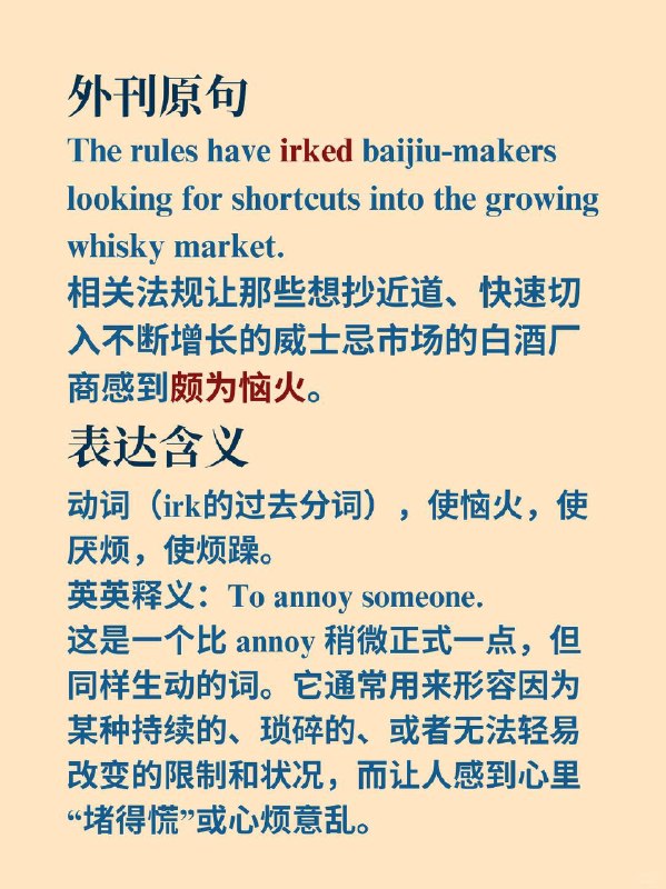 积累一个外刊高级词汇——irk📙 The Economist (经济学人) ✨ 外刊原句“The rules have irked baijiu-makers looking for shortcuts into the growing whisky market.”相关法规让那些想抄近道、快速切入不断增长的威士忌市场的白酒厂商感到颇为恼火