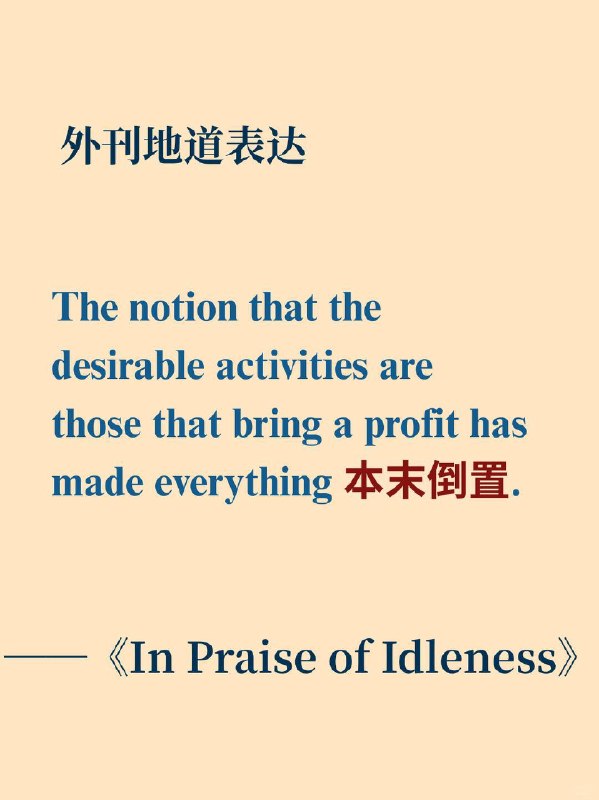 积累一个外刊地道表达——本末倒置📙摘录自《In Praise of Idleness》 Bertrand Russell"In Praise of Idleness" (1932) — 英国哲学家伯特兰·罗素发表于《Harper's Magazine》的经典散文，批判现代社会对"效率"与"利润"的盲目崇拜，倡导闲暇与纯粹享受的价值