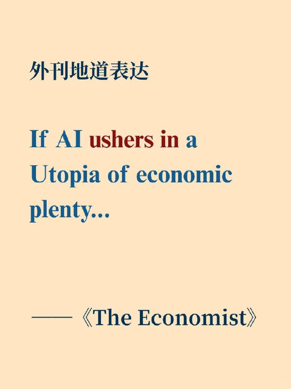 积累一个外刊地道表达——unsher in📙《The Economist》 ✨ 外刊原句If AI ushers in a Utopia of economic plenty...如果人工智能带来一个经济富足的乌托邦…… 🌠 表达含义词性：动词短语中文释义：开创；引领；迎来（某个新时期或局面）英英释义：to be at the start of a new period, especially when important changes or new things happen, or to cause important changes to start happening.积累一个外刊地道表达——unsher in📙《The Economist》 ✨ 外刊原句If AI ushers in a Utopia of economic plenty...如果人工智能带来一个经济富足的乌托邦…… 🌠 表达含义词性：动词短语中文释义：开创；引领；迎来（某个新时期或局面）英英释义：to be at the start of a new period, especially when important changes or new things happen, or to cause important changes to start happening.